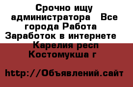 Срочно ищу администратора - Все города Работа » Заработок в интернете   . Карелия респ.,Костомукша г.